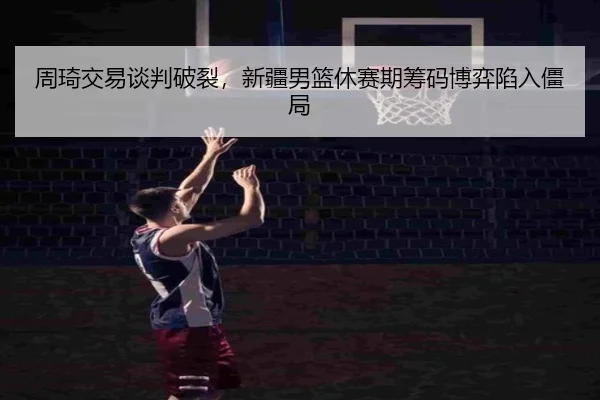 周琦交易谈判破裂，新疆男篮休赛期筹码博弈陷入僵局