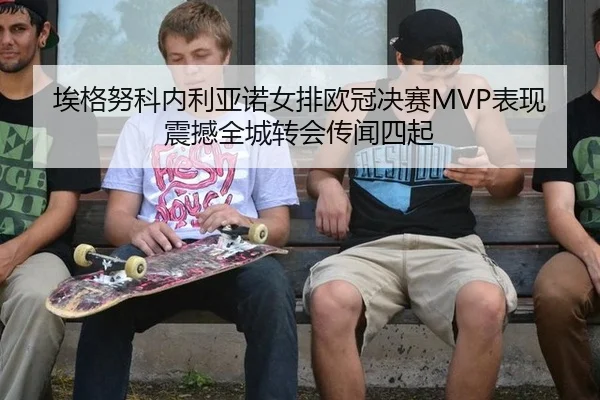 埃格努科内利亚诺女排欧冠决赛MVP表现震撼全城转会传闻四起